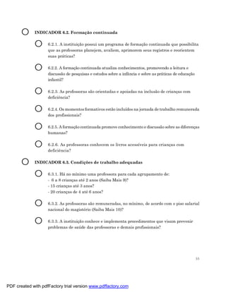 O     INDICADOR 6.2. Formação continuada


             O      6.2.1. A instituição possui um programa de formação continuada que possibilita
                    que as professoras planejem, avaliem, aprimorem seus registros e reorientem
                    suas práticas?


             O      6.2.2. A formação continuada atualiza conhecimentos, promovendo a leitura e
                    discussão de pesquisas e estudos sobre a infância e sobre as práticas de educação
                    infantil?


             O      6.2.3. As professoras são orientadas e apoiadas na inclusão de crianças com
                    deficiência?


             O      6.2.4. Os momentos formativos estão incluídos na jornada de trabalho remunerada
                    dos profissionais?


             O      6.2.5. A formação continuada promove conhecimento e discussão sobre as diferenças
                    humanas?


             O      6.2.6. As professoras conhecem os livros acessíveis para crianças com
                    deficiência?


       O     INDICADOR 6.3. Condições de trabalho adequadas


             O      6.3.1. Há no mínimo uma professora para cada agrupamento de:
                    - 6 a 8 crianças até 2 anos (Saiba Mais 9)?
                    - 15 crianças até 3 anos?
                    - 20 crianças de 4 até 6 anos?


             O      6.3.2. As professoras são remuneradas, no mínimo, de acordo com o piso salarial
                    nacional do magistério (Saiba Mais 10)?


             O      6.3.3. A instituição conhece e implementa procedimentos que visam prevenir
                    problemas de saúde das professoras e demais profissionais?




                                                                                                        55




PDF created with pdfFactory trial version www.pdffactory.com
 