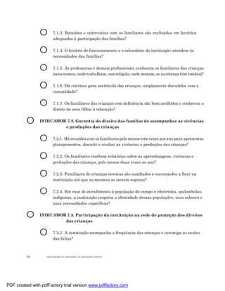 O      7.1.3. Reuniões e entrevistas com os familiares são realizadas em horários
                       adequados à participação das famílias?


                O      7.1.4. O horário de funcionamento e o calendário da instituição atendem às
                       necessidades das famílias?


                O      7.1.5. As professoras e demais profissionais conhecem os familiares das crianças
                       (seus nomes, onde trabalham, sua religião, onde moram, se as criança têm irmãos)?


                O      7.1.6. Há critérios para matrícula das crianças, amplamente discutidos com a
                       comunidade?


                O      7.1.7. Os familiares das crianças com deficiência são bem acolhidos e conhecem o
                       direito de seus filhos à educação?


         O      INDICADOR 7.2. Garantia do direito das famílias de acompanhar as vivências
                         e produções das crianças


                O      7.2.1. Há reuniões com os familiares pelo menos três vezes por ano para apresentar
                       planejamentos, discutir e avaliar as vivências e produções das crianças?


                O      7.2.2. Os familiares recebem relatórios sobre as aprendizagens, vivências e
                       produções das crianças, pelo menos duas vezes ao ano?


                O      7.2.3. Familiares de crianças novatas são auxiliados e encorajados a ficar na
                       instituição até que as mesmas se sintam seguras?


                O      7.2.4. Em caso de atendimento à população do campo e ribeirinha, quilombolas,
                       indígenas, a instituição respeita a identidade dessas populações, seus saberes e
                       suas necessidades específicas?


         O      INDICADOR 7.3. Participação da instituição na rede de proteção dos direitos
                         das crianças


                O      7.3.1. A instituição acompanha a frequência das crianças e investiga as razões
                       das faltas?



         58        INDICADORES DA QUALIDADE NA EDUCAÇÃO INFANTIL




PDF created with pdfFactory trial version www.pdffactory.com
 