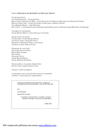 Projeto Indicadores da Qualidade na Educação Infantil

         Coordenação-Geral:
         Lee Oswald Siqueira – Fundação Orsa
         Maria Cecilia Amendola da Motta - União Nacional dos Dirigentes Municipais da Educação (Undime)
         Maria de Salete Silva - Fundo das Nações Unidas para a Infância (Unicef)
         Vera Masagão Ribeiro – Ação Educativa
         Rita Coelho – Coordenação-Geral da Educação Infantil/Secretaria da Educação Básica/Ministério da Educação

         Concepção da metodologia:
         Vanda Mendes Ribeiro e Joana Buarque de Gusmão

         Equipe técnica do projeto –
         Coordenadora: Vanda Mendes Ribeiro
         Assistente técnica: Samantha Neves
         Estagiários: Margarida Telles e Luis Serrao
         Assessora técnica: Beatriz Ferraz

         Elaboração do texto final:
         Ana Paula Soares da Silva
         Maria Malta Campos
         Rita Coelho
         Samantha Neves
         Vanda Mendes Ribeiro
         Tizuko Morchida Kishimoto

         Projeto gráfico e ilustrações: Ralph Gehre
         Revisão: Suely Augusta Santos Costa

         Tiragem: 10.000 exemplares

         A reprodução total ou parcial deste material é permitida
         mediante a autorização dos organizadores.



                 Indicadores da Qualidade na Educação Infantil / Ministério da
                 Educação/Secretaria da Educação Básica – Brasília: MEC/SEB, 2009.



                 64 p.

                 Inclui bibliografia.

                 ISBN 978-85-7783-020-6

                         1. Educação 2. Educação Infantil. 3. Qualidade - educação. I.
                             Ministério da Educação / Secretaria da Educação Básica.



                                                                        CDD 370




PDF created with pdfFactory trial version www.pdffactory.com
 