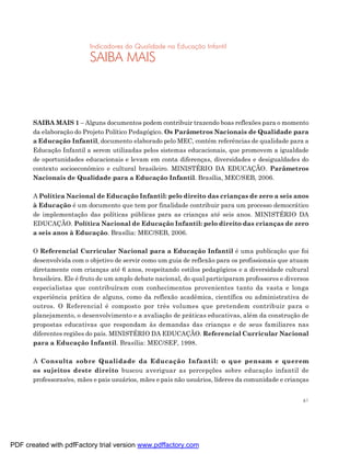 Indicadores da Qualidade na Educação Infantil
                          SAIBA MAIS



       SAIBA MAIS 1 – Alguns documentos podem contribuir trazendo boas reflexões para o momento
       da elaboração do Projeto Político Pedagógico. Os Parâmetros Nacionais de Qualidade para
       a Educação Infantil, documento elaborado pelo MEC, contém referências de qualidade para a
       Educação Infantil a serem utilizadas pelos sistemas educacionais, que promovem a igualdade
       de oportunidades educacionais e levam em conta diferenças, diversidades e desigualdades do
       contexto socioeconômico e cultural brasileiro. MINISTÉRIO DA EDUCAÇÃO. Parâmetros
       Nacionais de Qualidade para a Educação Infantil. Brasília, MEC/SEB, 2006.

       A Política Nacional de Educação Infantil: pelo direito das crianças de zero a seis anos
       à Educação é um documento que tem por finalidade contribuir para um processo democrático
       de implementação das políticas públicas para as crianças até seis anos. MINISTÉRIO DA
       EDUCAÇÃO. Política Nacional de Educação Infantil: pelo direito das crianças de zero
       a seis anos à Educação. Brasília: MEC/SEB, 2006.

       O Referencial Curricular Nacional para a Educação Infantil é uma publicação que foi
       desenvolvida com o objetivo de servir como um guia de reflexão para os profissionais que atuam
       diretamente com crianças até 6 anos, respeitando estilos pedagógicos e a diversidade cultural
       brasileira. Ele é fruto de um amplo debate nacional, do qual participaram professores e diversos
       especialistas que contribuíram com conhecimentos provenientes tanto da vasta e longa
       experiência prática de alguns, como da reflexão acadêmica, científica ou administrativa de
       outros. O Referencial é composto por três volumes que pretendem contribuir para o
       planejamento, o desenvolvimento e a avaliação de práticas educativas, além da construção de
       propostas educativas que respondam às demandas das crianças e de seus familiares nas
       diferentes regiões do país. MINISTÉRIO DA EDUCAÇÃO. Referencial Curricular Nacional
       para a Educação Infantil. Brasília: MEC/SEF, 1998.

       A Consulta sobre Qualidade da Educação Infantil: o que pensam e querem
       os sujeitos deste direito buscou averiguar as percepções sobre educação infantil de
       professoras/es, mães e pais usuários, mães e pais não usuários, líderes da comunidade e crianças


                                                                                                     61




PDF created with pdfFactory trial version www.pdffactory.com
 