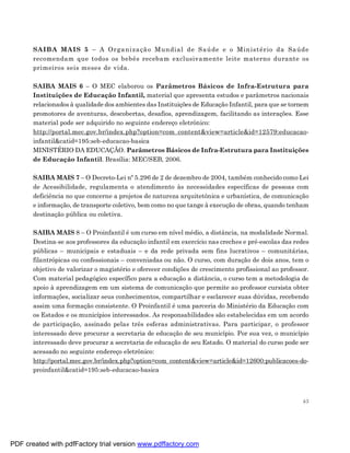 SA IB A MA IS 5 – A Orga niza çã o Mun dial de S aú de e o Min is t ério da Sa úde
       recomendam que todos os bebês recebam exclusivamente leite materno durante os
       primeiros seis meses de vida.

       SAIBA MAIS 6 – O MEC elaborou os Parâmetros Básicos de Infra-Estrutura para
       Instituições de Educação Infantil, material que apresenta estudos e parâmetros nacionais
       relacionados à qualidade dos ambientes das Instituições de Educação Infantil, para que se tornem
       promotores de aventuras, descobertas, desafios, aprendizagem, facilitando as interações. Esse
       material pode ser adquirido no seguinte endereço eletrônico:
       http://portal.mec.gov.br/index.php?option=com_content&view=article&id=12579:educacao-
       infantil&catid=195:seb-educacao-basica
       MINISTÉRIO DA EDUCAÇÃO. Parâmetros Básicos de Infra-Estrutura para Instituições
       de Educação Infantil. Brasília: MEC/SEB, 2006.

       SAIBA MAIS 7 – O Decreto-Lei nº 5.296 de 2 de dezembro de 2004, também conhecido como Lei
       de Acessibilidade, regulamenta o atendimento às necessidades específicas de pessoas com
       deficiência no que concerne a projetos de natureza arquitetônica e urbanística, de comunicação
       e informação, de transporte coletivo, bem como no que tange à execução de obras, quando tenham
       destinação pública ou coletiva.

       SAIBA MAIS 8 – O Proinfantil é um curso em nível médio, a distância, na modalidade Normal.
       Destina-se aos professores da educação infantil em exercício nas creches e pré-escolas das redes
       públicas – municipais e estaduais – e da rede privada sem fins lucrativos – comunitárias,
       filantrópicas ou confessionais – conveniadas ou não. O curso, com duração de dois anos, tem o
       objetivo de valorizar o magistério e oferecer condições de crescimento profissional ao professor.
       Com material pedagógico específico para a educação a distância, o curso tem a metodologia de
       apoio à aprendizagem em um sistema de comunicação que permite ao professor cursista obter
       informações, socializar seus conhecimentos, compartilhar e esclarecer suas dúvidas, recebendo
       assim uma formação consistente. O Proinfantil é uma parceria do Ministério da Educação com
       os Estados e os municípios interessados. As responsabilidades são estabelecidas em um acordo
       de participação, assinado pelas três esferas administrativas. Para participar, o professor
       interessado deve procurar a secretaria de educação de seu município. Por sua vez, o município
       interessado deve procurar a secretaria de educação de seu Estado. O material do curso pode ser
       acessado no seguinte endereço eletrônico:
       http://portal.mec.gov.br/index.php?option=com_content&view=article&id=12600:publicacoes-do-
       proinfantil&catid=195:seb-educacao-basica



                                                                                                      63




PDF created with pdfFactory trial version www.pdffactory.com
 
