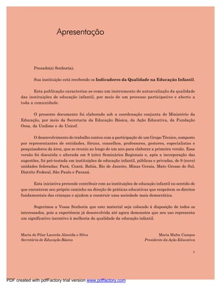 Apresentação



              Prezado(a) Senhor(a),

              Sua instituição está recebendo os Indicadores da Qualidade na Educação Infantil.

              Esta publicação caracteriza-se como um instrumento de autoavaliação da qualidade
       das instituições de educação infantil, por meio de um processo participativo e aberto a
       toda a comunidade.

              O presente documento foi elaborado sob a coordenação conjunta do Ministério da
       Educação, por meio da Secretaria da Educação Básica, da Ação Educativa, da Fundação
       Orsa, da Undime e do Unicef.

              O desenvolvimento do trabalho contou com a participação de um Grupo Técnico, composto
       por representantes de entidades, fóruns, conselhos, professores, gestores, especialistas e
       pesquisadores da área, que se reuniu ao longo de um ano para elaborar a primeira versão. Essa
       versão foi discutida e alterada em 8 (oito) Seminários Regionais e, após a incorporação das
       sugestões, foi pré-testada em instituições de educação infantil, públicas e privadas, de 9 (nove)
       unidades federadas: Pará, Ceará, Bahia, Rio de Janeiro, Minas Gerais, Mato Grosso do Sul,
       Distrito Federal, São Paulo e Paraná.

              Esta iniciativa pretende contribuir com as instituições de educação infantil no sentido de
       que encontrem seu próprio caminho na direção de práticas educativas que respeitem os direitos
       fundamentais das crianças e ajudem a construir uma sociedade mais democrática.

              Sugerimos a Vossa Senhoria que este material seja colocado à disposição de todos os
       interessados, pois a experiência já desenvolvida até agora demonstra que seu uso representa
       um significativo incentivo à melhoria da qualidade da educação infantil.



       Maria do Pilar Lacerda Almeida e Silva                                      Maria Malta Campos
       Secretária de Educação Básica                                       Presidente da Ação Educativa


                                                                                                      9




PDF created with pdfFactory trial version www.pdffactory.com
 