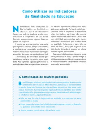 Como utilizar os Indicadores
                 da Qualidade na Educação



N
          ão existe uma forma única para o uso             sua melhoria representam ganhos para a popu-
          dos Indicadores da Qualidade na                  lação e para a educação. Por isso, é muito impor-
          Educação. Este é um instrumento                  tante que todos os segmentos da comunidade
flexível, que pode ser usado de acordo com a               sejam convidados a participar, não somente
criatividade e a experiência de cada escola.               aqueles mais atuantes no dia-a-dia. A escola deve
Contudo, apresentaremos algumas dicas que                  usar criatividade para mobilizar pais, alunos,
podem ser adaptadas.                                       professores e funcionários para o debate sobre
    É preciso que a escola constitua uma equipe            sua qualidade. Cartas para os pais, faixa na
para organizar a avaliação, planejar como será feita       frente da escola, divulgação no jornal ou na
a mobilização da comunidade, providenciar os               rádio local e discussão da proposta em sala de
materiais necessários e disponibilizar espaços para        aula são algumas possibilidades.
as reuniões dos grupos e a reunião plenária final.             Para que os trabalhos possam transcorrer bem e
    A mobilização da comunidade escolar para               com a participação de todos, é preciso divulgar as
participar da avaliação é o primeiro ponto impor-          atividades propostas, providenciar com antecedência
tante. Mais segmentos e pessoas participando da            os materiais necessários e disponibilizar um espaço
avaliação da escola e se engajando em ações para           para receber a comunidade.




        A participação de crianças pequenas


       B
             oas idéias para otimizar a participação dos alunos das primeiras séries do ensino
             fundamental são bem-vindas. Afinal de contas, democracia se aprende também
        na escola, desde cedo! Crianças de todas as idades têm muito a dizer sobre a vida
        escolar. No entanto, é preciso organizar algumas atividades específicas para facilitar
        a participação delas, já que debates em grupo e na plenária são mais adequados para
        os estudantes maiores. Algumas idéias são:
          Falar em sala de aula da importância da avaliação e do processo que estão
          acontecendo na escola;
          Propor a execução de desenhos individuais e coletivos sobre a escola e as dimensões
          da qualidade apresentadas neste instrumento;
           Montar esquetes teatrais sobre o dia-a-dia da escola.




                                                       9
 