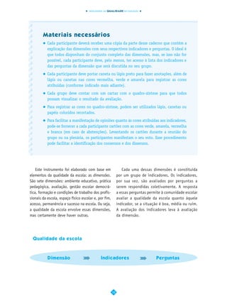 INDICADORES DA QUALIDADE NA EDUCAÇÃO




        Materiais necessários
           Cada participante deverá receber uma cópia da parte desse caderno que contém a
           explicação das dimensões com seus respectivos indicadores e perguntas. O ideal é
           que todos disponham do conjunto completo das dimensões, mas, se isso não for
           possível, cada participante deve, pelo menos, ter acesso à lista dos indicadores e
           das perguntas da dimensão que será discutida no seu grupo.
           Cada participante deve portar caneta ou lápis preto para fazer anotações, além de
           lápis ou canetas nas cores vermelha, verde e amarela para registrar as cores
           atribuídas (conforme indicado mais adiante).
           Cada grupo deve contar com um cartaz com o quadro-síntese para que todos
           possam visualizar o resultado da avaliação.
           Para registrar as cores no quadro-síntese, podem ser utilizados lápis, canetas ou
           papéis coloridos recortados.
           Para facilitar a manifestação de opiniões quanto às cores atribuídas aos indicadores,
           pode-se fornecer a cada participante cartões com as cores verde, amarela, vermelha
           e branca (em caso de abstenções). Levantando os cartões durante a reunião do
           grupo ou na plenária, os participantes manifestam o seu voto. Esse procedimento
           pode facilitar a identificação dos consensos e dos dissensos.




    Este instrumento foi elaborado com base em                 Cada uma dessas dimensões é constituída
elementos da qualidade da escola: as dimensões.             por um grupo de indicadores. Os indicadores,
São sete dimensões: ambiente educativo, prática             por sua vez, são avaliados por perguntas a
pedagógica, avaliação, gestão escolar democrá-              serem respondidas coletivamente. A resposta
tica, formação e condições de trabalho dos profis-          a essas perguntas permite à comunidade escolar
sionais da escola, espaço físico escolar e, por fim,        avaliar a qualidade da escola quanto àquele
acesso, permanência e sucesso na escola. Ou seja,           indicador, se a situação é boa, média ou ruim.
a qualidade da escola envolve essas dimensões,              A avaliação dos indicadores leva à avaliação
mas certamente deve haver outras.                           da dimensão.




 Qualidade da escola



           Dimensão                          Indicadores                          Perguntas




                                                       10
 