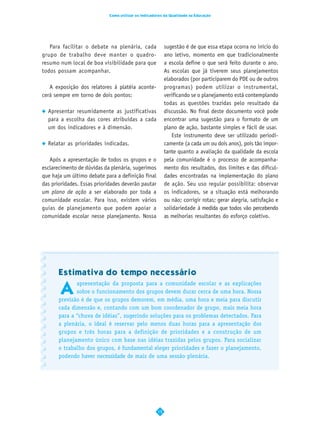 Como utilizar os Indicadores da Qualidade na Educação




   Para facilitar o debate na plenária, cada              sugestão é de que essa etapa ocorra no início do
grupo de trabalho deve manter o quadro-                   ano letivo, momento em que tradicionalmente
resumo num local de boa visibilidade para que             a escola define o que será feito durante o ano.
todos possam acompanhar.                                  As escolas que já tiverem seus planejamentos
                                                          elaborados (por participarem do PDE ou de outros
   A exposição dos relatores à platéia aconte-            programas) podem utilizar o instrumental,
cerá sempre em torno de dois pontos:                      verificando se o planejamento está contemplando
                                                          todas as questões trazidas pelo resultado da
  Apresentar resumidamente as justificativas              discussão. No final deste documento você pode
  para a escolha das cores atribuídas a cada              encontrar uma sugestão para o formato de um
  um dos indicadores e à dimensão.                        plano de ação, bastante simples e fácil de usar.
                                                             Este instrumento deve ser utilizado periodi-
  Relatar as prioridades indicadas.                       camente (a cada um ou dois anos), pois tão impor-
                                                          tante quanto a avaliação da qualidade da escola
   Após a apresentação de todos os grupos e o             pela comunidade é o processo de acompanha-
esclarecimento de dúvidas da plenária, sugerimos          mento dos resultados, dos limites e das dificul-
que haja um último debate para a definição final          dades encontradas na implementação do plano
das prioridades. Essas prioridades deverão pautar         de ação. Seu uso regular possibilita: observar
um plano de ação a ser elaborado por toda a               os indicadores, se a situação está melhorando
comunidade escolar. Para isso, existem vários             ou não; corrigir rotas; gerar alegria, satisfação e
guias de planejamento que podem apoiar a                  solidariedade à medida que todos vão percebendo
comunidade escolar nesse planejamento. Nossa              as melhorias resultantes do esforço coletivo.




       Estimativa do tempo necessário

       A
              apresentação da proposta para a comunidade escolar e as explicações
              sobre o funcionamento dos grupos devem durar cerca de uma hora. Nossa
       previsão é de que os grupos demorem, em média, uma hora e meia para discutir
       cada dimensão e, contando com um bom coordenador de grupo, mais meia hora
       para a “chuva de idéias”, sugerindo soluções para os problemas detectados. Para
       a plenária, o ideal é reservar pelo menos duas horas para a apresentação dos
       grupos e três horas para a definição de prioridades e a construção de um
       planejamento único com base nas idéias trazidas pelos grupos. Para socializar
       o trabalho dos grupos, é fundamental eleger prioridades e fazer o planejamento,
       podendo haver necessidade de mais de uma sessão plenária.




                                                     15
 