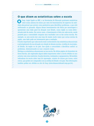 INDICADORES DA QUALIDADE NA EDUCAÇÃO




O que dizem as estatísticas sobre a escola

O
      Inep, órgão ligado ao MEC, e as Secretarias de Educação produzem estatísticas
      sobre nosso sistema de ensino por meio de levantamentos de aspectos da reali-
dade educacional que servem como parâmetros para identificar problemas, o que está
melhorando ou piorando. Alguns desses levantamentos são feitos por amostragem e
apresentam uma visão geral da situação num Estado, numa região ou numa deter-
minada rede de ensino. Em outros casos, o levantamento é feito em cada escola, sendo
possível para a comunidade comparar seus resultados com os das outras escolas. Por
exemplo, se uma escola tem uma taxa de evasão muito maior que outras escolas da
região, esse dado pode ser interessante para a avaliação.
É muito importante que cada escola tome conhecimento das estatísticas educacionais
e principalmente da sua situação em relação às demais escolas, à média do município,
do Estado, da região ou do país. Isso ajuda a comunidade a identificar melhor os
problemas, dimensionando-os num conjunto maior.
Divulgue as estatísticas educacionais na sua escola. Na última página do formulário do
Censo Escolar, são registrados alguns dados importantes sobre a escola obtidos no ano
anterior, tais como matrícula, funções docentes, instalações e equipamentos. Há também
indicadores da escola sobre taxa de reprovação, número de alunos por turma, entre
outros, que podem ser comparados com as médias do Estado e do país. Tais informações
também podem ser obtidas no site do Inep (www.dataescolabrasil.inep.gov.br).




                                           16
 