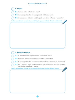INDICADORES DA QUALIDADE NA EDUCAÇÃO




       2. Alegria

       2.1. Os alunos gostam de freqüentar a escola?

       2.2. As pessoas que trabalham na escola gostam do trabalho que fazem?

       2.3. A escola promove festas com a participação de pais, alunos, professores e funcionários?

Explicar resumidamente as razões da cor atribuída pelo grupo ao indicador Amizade e solidariedade.




       3. Respeito ao outro

       3.1. Os alunos tratam bem os professores e os funcionários da escola?

       3.2. Professores, diretores e funcionários se tratam bem e se respeitam?

       3.3. As pessoas que trabalham na escola se sentem respeitadas e valorizadas por pais e alunos?

       3.4. Pais e alunos que chegam para fazer matrícula, pedir informações ou saber sobre seus filhos
            são atendidos com atenção e respeito?
Explicar resumidamente as razões da cor atribuída pelo grupo ao indicador Respeito ao outro.




                                                  20
 