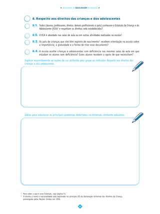 INDICADORES DA QUALIDADE NA EDUCAÇÃO




              6. Respeito aos direitos das crianças e dos adolescentes

              6.1. Todos (alunos, professores, diretor, demais profissionais e pais) conhecem o Estatuto da Criança e do
                   Adolescente (ECA)2 e respeitam os direitos nele estabelecidos?

              6.2. O ECA é abordado nas salas de aula ou em outras atividades realizadas na escola?

              6.3. Os pais de crianças que não têm registro de nascimento3 recebem orientação na escola sobre
                   a importância, a gratuidade e a forma de tirar esse documento?

              6.4. A escola acolhe crianças e adolescentes com deficiência nas mesmas salas de aula em que
                   estudam os alunos sem deficiência? Esses alunos recebem o apoio de que necessitam?

     Explicar resumidamente as razões da cor atribuída pelo grupo ao indicador Respeito aos direitos das
     crianças e dos adolescentes.




     Idéias para solucionar os principais problemas detectados na dimensão Ambiente educativo.




2
    Para saber o que é esse Estatuto, veja página 51.
3
    O direito a nome e nacionalidade está registrado no princípio III da Declaração Universal dos Direitos da Criança,
    promulgada pelas Nações Unidas em 1959.


                                                                   22
 
