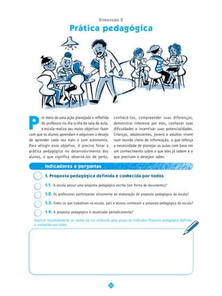 Dimensão 2

                         Prática pedagógica




P
       or meio de uma ação planejada e refletida         conhecê-los, compreender suas diferenças,
       do professor no dia-a-dia da sala de aula,        demonstrar interesse por eles, conhecer suas
       a escola realiza seu maior objetivo: fazer        dificuldades e incentivar suas potencialidades.
com que os alunos aprendam e adquiram o desejo           Crianças, adolescentes, jovens e adultos vivem
de aprender cada vez mais e com autonomia.               num mundo cheio de informação, o que reforça
Para atingir esse objetivo, é preciso focar a            a necessidade de planejar as aulas com base em
prática pedagógica no desenvolvimento dos                um conhecimento sobre o que eles já sabem e o
alunos, o que significa observá-los de perto,            que precisam e desejam saber.

         Indicadores e perguntas

         1. Proposta pedagógica definida e conhecida por todos

         1.1. A escola possui uma proposta pedagógica escrita (em forma de documento)?

         1.2. Os professores participaram ativamente da elaboração da proposta pedagógica da escola?

         1.3. Todos os que trabalham na escola, pais e alunos conhecem a proposta pedagógica da escola?

         1.4. A proposta pedagógica é atualizada periodicamente?

   Explicar resumidamente as razões da cor atribuída pelo grupo ao indicador Proposta pedagógica definida
   e conhecida por todos.




                                                    23
 