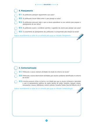 INDICADORES DA QUALIDADE NA EDUCAÇÃO




      2. Planejamento

      2.1. Os professores planejam regularmente suas aulas?

      2.2. Os professores trocam idéias entre si para planejar as aulas?

      2.3. Os professores procuram saber o que os alunos aprenderam no ano anterior para preparar o
           planejamento do ano letivo?

      2.4. Os professores ouvem e consideram opiniões e sugestões dos alunos para planejar suas aulas?

      2.5. O cumprimento do planejamento dos professores é acompanhado pela direção da escola?

Explicar resumidamente as razões da cor atribuída pelo grupo ao indicador Planejamento.




      3. Contextualização

      3.1. Professores e alunos realizam atividades de estudo do entorno da escola?

      3.2. Professores e alunos desenvolvem atividades para resolver problemas identificados no entorno
           da escola?

      3.3. A escola promove visitas no bairro e na cidade para que os alunos conheçam e aprendam
           a usar os equipamentos públicos da região (postos de saúde, hospitais, parques, praças,
           monumentos, museus, bibliotecas, centros culturais, Conselho Tutelar, Vara da Infância, etc.)?

Explicar resumidamente as razões da cor atribuída pelo grupo ao indicador Contextualização.




                                                  24
 