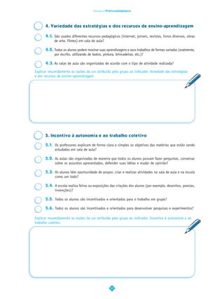 Dimensão 2 | Prática pedagógica




      4. Variedade das estratégias e dos recursos de ensino-aprendizagem

      4.1. São usados diferentes recursos pedagógicos (internet, jornais, revistas, livros diversos, obras
           de arte, filmes) em sala de aula?

      4.2. Todos os alunos podem mostrar suas aprendizagens e seus trabalhos de formas variadas (oralmente,
           por escrito, utilizando de teatro, pintura, brincadeiras, etc.)?

      4.3. As salas de aula são organizadas de acordo com o tipo de atividade realizada?

Explicar resumidamente as razões da cor atribuída pelo grupo ao indicador Variedade das estratégias
e dos recursos de ensino–aprendizagem.




      5. Incentivo à autonomia e ao trabalho coletivo

      5.1. Os professores explicam de forma clara e simples os objetivos das matérias que estão sendo
           estudadas em sala de aula?

      5.2. As aulas são organizadas de maneira que todos os alunos possam fazer perguntas, conversar
           sobre os assuntos apresentados, defender suas idéias e mudar de opinião?

      5.3. Os alunos têm oportunidade de propor, criar e realizar atividades na sala de aula e na escola
           como um todo?

      5.4. A escola realiza feiras ou exposições das criações dos alunos (por exemplo, desenhos, poesias,
           invenções)?

      5.5. Todos os alunos são incentivados e orientados para o trabalho em grupo?

      5.6. Todos os alunos são incentivados e orientados para desenvolver pesquisas e experimentos?

Explicar resumidamente as razões da cor atribuída pelo grupo ao indicador Incentivo à autonomia e ao
trabalho coletivo.




                                                    25
 