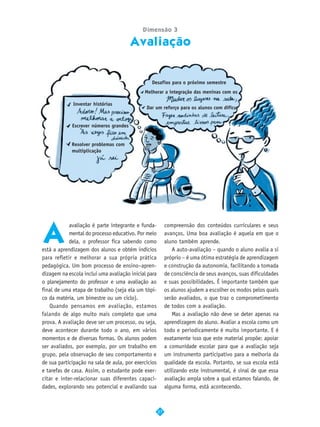 Dimensão 3

                                        Avaliação


                                                Desafios para o próximo semestre
                                             Melhorar a integração das meninas com os

             Inventar histórias
                                              Dar um reforço para os alunos com dificu


             Escrever números grandes


             Resolver problemas com
             multiplicação




A
            avaliação é parte integrante e funda-          compreensão dos conteúdos curriculares e seus
            mental do processo educativo. Por meio         avanços. Uma boa avaliação é aquela em que o
            dela, o professor fica sabendo como            aluno também aprende.
está a aprendizagem dos alunos e obtém indícios                A auto-avaliação – quando o aluno avalia a si
para refletir e melhorar a sua própria prática             próprio – é uma ótima estratégia de aprendizagem
pedagógica. Um bom processo de ensino–apren-               e construção da autonomia, facilitando a tomada
dizagem na escola inclui uma avaliação inicial para        de consciência de seus avanços, suas dificuldades
o planejamento do professor e uma avaliação ao             e suas possibilidades. É importante também que
final de uma etapa de trabalho (seja ela um tópi-          os alunos ajudem a escolher os modos pelos quais
co da matéria, um bimestre ou um ciclo).                   serão avaliados, o que traz o comprometimento
    Quando pensamos em avaliação, estamos                  de todos com a avaliação.
falando de algo muito mais completo que uma                    Mas a avaliação não deve se deter apenas na
prova. A avaliação deve ser um processo, ou seja,          aprendizagem do aluno. Avaliar a escola como um
deve acontecer durante todo o ano, em vários               todo e periodicamente é muito importante. E é
momentos e de diversas formas. Os alunos podem             exatamente isso que este material propõe: apoiar
ser avaliados, por exemplo, por um trabalho em             a comunidade escolar para que a avaliação seja
grupo, pela observação de seu comportamento e              um instrumento participativo para a melhoria da
de sua participação na sala de aula, por exercícios        qualidade da escola. Portanto, se sua escola está
e tarefas de casa. Assim, o estudante pode exer-           utilizando este instrumental, é sinal de que essa
citar e inter-relacionar suas diferentes capaci-           avaliação ampla sobre a qual estamos falando, de
dades, explorando seu potencial e avaliando sua            alguma forma, está acontecendo.



                                                      27
 