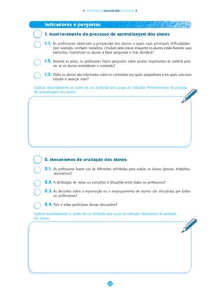INDICADORES DA QUALIDADE NA EDUCAÇÃO




       Indicadores e perguntas

       1. Monitoramento do processo de aprendizagem dos alunos

       1.1. Os professores observam a progressão dos alunos e quais suas principais dificuldades
            (por exemplo, corrigem trabalhos, circulam pela classe enquanto os alunos estão fazendo seus
            exercícios, incentivam os alunos a fazer perguntas e tirar dúvidas)?

       1.2. Durante as aulas, os professores fazem perguntas sobre pontos importantes da matéria para
            ver se os alunos entenderam o conteúdo?

       1.3. Todos os alunos são informados sobre os conteúdos nos quais progrediram e em quais precisam
            estudar e avançar mais?

Explicar resumidamente as razões da cor atribuída pelo grupo ao indicador Monitoramento do processo
de aprendizagem dos alunos.




       2. Mecanismos de avaliação dos alunos

       2.1. Os professores fazem uso de diferentes atividades para avaliar os alunos (provas, trabalhos,
            seminários)?

       2.2. A atribuição de notas ou conceitos é discutida entre todos os professores?

       2.3. As decisões sobre a reprovação ou o reagrupamento de alunos são discutidas por todos
            os professores?

       2.4. Pais e mães participam dessas discussões?

Explicar resumidamente as razões da cor atribuída pelo grupo ao indicador Mecanismos de avaliação
dos alunos.




                                                   28
 