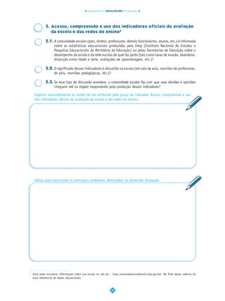 INDICADORES DA QUALIDADE NA EDUCAÇÃO




              5. Acesso, compreensão e uso dos indicadores oficiais de avaliação
                 da escola e das redes de ensino4

              5.1. A comunidade escolar (pais, diretor, professores, demais funcionários, alunos, etc.) é informada
                   sobre as estatísticas educacionais produzidas pelo Inep (Instituto Nacional de Estudos e
                   Pesquisas Educacionais do Ministério da Educação) ou pelas Secretarias de Educação sobre o
                   desempenho da escola e da rede escolar da qual faz parte (tais como taxas de evasão, abandono,
                   distorção entre idade e série, avaliações de aprendizagem, etc.)?

              5.2. O significado desses indicadores é discutido na escola (em sala de aula, reuniões de professores,
                   de pais, reuniões pedagógicas, etc.)?

              5.3. Se esse tipo de discussão acontece, a comunidade escolar faz com que suas dúvidas e opiniões
                   cheguem até os órgãos responsáveis pela produção desses indicadores?

     Explicar resumidamente as razões da cor atribuída pelo grupo ao indicador Acesso, compreensão e uso
     dos indicadores oficiais de avaliação da escola e das redes de ensino.




     Idéias para solucionar os principais problemas detectados na dimensão Avaliação.




4
    Você pode encontrar informações sobre sua escola no site do – Inep (www.dataescolabrasil.inep.gov.br). No final deste caderno há
    mais referências de dados educacionais.



                                                                 30
 