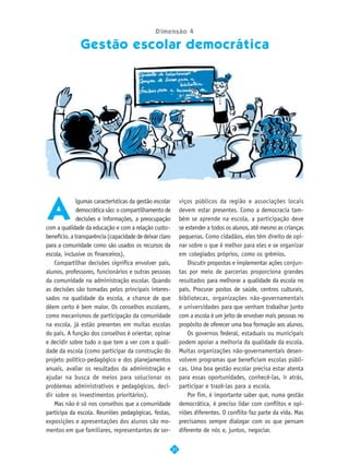 Dimensão 4

              Gestão escolar democrática




A
              lgumas características da gestão escolar        viços públicos da região e associações locais
              democrática são: o compartilhamento de          devem estar presentes. Como a democracia tam-
              decisões e informações, a preocupação           bém se aprende na escola, a participação deve
com a qualidade da educação e com a relação custo–            se estender a todos os alunos, até mesmo as crianças
benefício, a transparência (capacidade de deixar claro        pequenas. Como cidadãos, eles têm direito de opi-
para a comunidade como são usados os recursos da              nar sobre o que é melhor para eles e se organizar
escola, inclusive os financeiros).                            em colegiados próprios, como os grêmios.
    Compartilhar decisões significa envolver pais,                Discutir propostas e implementar ações conjun-
alunos, professores, funcionários e outras pessoas            tas por meio de parcerias proporciona grandes
da comunidade na administração escolar. Quando                resultados para melhorar a qualidade da escola no
as decisões são tomadas pelos principais interes-             país. Procurar postos de saúde, centros culturais,
sados na qualidade da escola, a chance de que                 bibliotecas, organizações não-governamentais
dêem certo é bem maior. Os conselhos escolares,               e universidades para que venham trabalhar junto
como mecanismos de participação da comunidade                 com a escola é um jeito de envolver mais pessoas no
na escola, já estão presentes em muitas escolas               propósito de oferecer uma boa formação aos alunos.
do país. A função dos conselhos é orientar, opinar                Os governos federal, estaduais ou municipais
e decidir sobre tudo o que tem a ver com a quali-             podem apoiar a melhoria da qualidade da escola.
dade da escola (como participar da construção do              Muitas organizações não-governamentais desen-
projeto político-pedagógico e dos planejamentos               volvem programas que beneficiam escolas públi-
anuais, avaliar os resultados da administração e              cas. Uma boa gestão escolar precisa estar atenta
ajudar na busca de meios para solucionar os                   para essas oportunidades, conhecê-las, ir atrás,
problemas administrativos e pedagógicos, deci-                participar e trazê-las para a escola.
dir sobre os investimentos prioritários).                         Por fim, é importante saber que, numa gestão
    Mas não é só nos conselhos que a comunidade               democrática, é preciso lidar com conflitos e opi-
participa da escola. Reuniões pedagógicas, festas,            niões diferentes. O conflito faz parte da vida. Mas
exposições e apresentações dos alunos são mo-                 precisamos sempre dialogar com os que pensam
mentos em que familiares, representantes de ser-              diferente de nós e, juntos, negociar.

                                                         31
 
