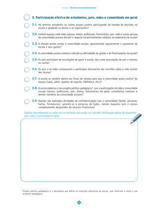 Dimensão 4 | Gestão escolar democrática




             3. Participação efetiva de estudantes, pais, mães e comunidade em geral

             3.1. Há grêmios estudantis ou outros grupos juvenis participando da tomada de decisões na
                  escola e ajudando os alunos a se organizarem?

             3.2. Existem espaços onde todos (alunos, diretor, professores, funcionários, pais, mães e outras pessoas
                  da comunidade) possam discutir e negociar encaminhamentos relativos ao andamento da escola?

             3.3. A direção presta contas à comunidade escolar, apresentando regularmente o orçamento da
                  escola e seus gastos?

             3.4. A comunidade escolar conhece e discute as dificuldades de gestão e de financiamento da escola?

             3.5. Os pais participam de associações de apoio à escola, tais como associações de pais e mestres
                  ou outras?

             3.6. Os pais e as mães comparecem e participam ativamente das reuniões sobre a vida escolar
                  dos alunos?

             3.7. A escola se mantém aberta aos finais de semana para que a comunidade possa usufruir do
                  espaço (salas, pátio, quadras de esporte, biblioteca, etc.)?

             3.8. A escola elaborou o seu projeto político-pedagógico5 com a participação de toda a comunidade
                  escolar (alunos, professores, pais, diretor, funcionários em geral, conselheiros tutelares e
                  demais membros da comunidade escolar)?

             3.9. Quando são realizadas atividades de confraternização com a comunidade (festas, gincanas,
                  bailes, formaturas), garante-se a presença de todos, mesmo daqueles pais e alunos
                  completamente desprovidos de recursos financeiros?

     Explicar resumidamente as razões da cor atribuída pelo grupo ao indicador Participação efetiva de estudantes,
     pais, mães e comunidade em geral.




5
    Projeto político pedagógico é o documento que define as intenções educativas da escola, suas diretrizes e metas e sua
    proposta pedagógica.



                                                             33
 