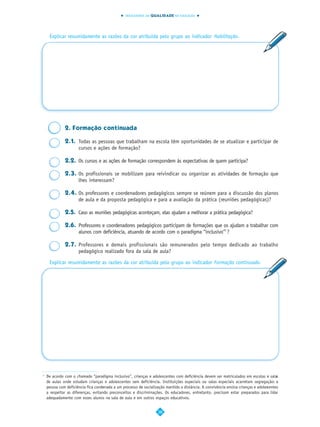 INDICADORES DA QUALIDADE NA EDUCAÇÃO




     Explicar resumidamente as razões da cor atribuída pelo grupo ao indicador Habilitação.




              2. Formação continuada

              2.1. Todas as pessoas que trabalham na escola têm oportunidades de se atualizar e participar de
                   cursos e ações de formação?

              2.2. Os cursos e as ações de formação correspondem às expectativas de quem participa?

              2.3. Os profissionais se mobilizam para reivindicar ou organizar as atividades de formação que
                   lhes interessam?

              2.4. Os professores e coordenadores pedagógicos sempre se reúnem para a discussão dos planos
                   de aula e da proposta pedagógica e para a avaliação da prática (reuniões pedagógicas)?

              2.5. Caso as reuniões pedagógicas aconteçam, elas ajudam a melhorar a prática pedagógica?

              2.6. Professores e coordenadores pedagógicos participam de formações que os ajudam a trabalhar com
                   alunos com deficiência, atuando de acordo com o paradigma “inclusivo”7 ?

              2.7. Professores e demais profissionais são remunerados pelo tempo dedicado ao trabalho
                   pedagógico realizado fora da sala de aula?

     Explicar resumidamente as razões da cor atribuída pelo grupo ao indicador Formação continuada.




7
    De acordo com o chamado “paradigma inclusivo”, crianças e adolescentes com deficiência devem ser matriculados em escolas e salas
    de aulas onde estudam crianças e adolescentes sem deficiência. Instituições especiais ou salas especiais acarretam segregação: a
    pessoa com deficiência fica condenada a um processo de socialização mantido a distância. A convivência ensina crianças e adolescentes
    a respeitar as diferenças, evitando preconceitos e discriminações. Os educadores, entretanto, precisam estar preparados para lidar
    adequadamente com esses alunos na sala de aula e em outros espaços educativos.


                                                                   38
 