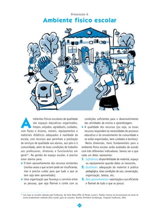Dimensão 6

                            Ambiente físico escolar




A
           mbientes físicos escolares de qualidade                           condições suficientes para o desenvolvimento
           são espaços educativos organizados,                               das atividades de ensino e aprendizagem.
           limpos, arejados, agradáveis, cuidados,                           A qualidade dos recursos (ou seja, se esses
com flores e árvores, móveis, equipamentos e                                 recursos respondem às necessidades do processo
materiais didáticos adequados à realidade da                                 educativo e do envolvimento da comunidade e
escola, com recursos que permitam a prestação                                se estão organizados, bem cuidados e bonitos).
de serviços de qualidade aos alunos, aos pais e à                             Nesta dimensão, itens fundamentais para o
comunidade, além de boas condições de trabalho                             ambiente físico escolar serão avaliados de acordo
aos professores, diretores e funcionários em                               com três diferentes indicadores. Vamos ver o que
geral10 . Na gestão do espaço escolar, é preciso                           cada um deles representa:
estar atento para:                                                         1. Suficiência: disponibilidade de material, espaço
   O bom aproveitamento dos recursos existentes                               ou equipamento quando deles se necessita.
   (muitas vezes o que se tem pode ser insuficiente,                       2. Qualidade: adequação do material à prática
   mas é preciso cuidar para que tudo o que se                                pedagógica, boas condições de uso, conservação,
   tem seja bem aproveitado).                                                 organização, beleza, etc.
   Uma organização que favoreça o convívio entre                           3. Bom aproveitamento: valorização e uso eficiente
   as pessoas, que seja flexível e conte com as                               e flexível de tudo o que se possui.


10
     Com base no conceito utilizado pelo Fundescola. Ver Karla Motta Kiffer de Moraes (coord.). Padrões mínimos de funcionamento da escola do
     ensino fundamental: ambiente físico escolar (guia de consulta). Brasília: Ministério da Educação, Programa Fundescola, 2002.


                                                                      41
 