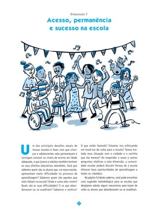 Dimensão 7

                     Acesso, permanência
                        e sucesso na escola




U
          m dos principais desafios atuais de           O que estão fazendo? Estamos nos esforçando
          nossas escolas é fazer com que crian-         em trazê-los de volta para a escola? Temos tra-
          ças e adolescentes nela permaneçam e          tado essa situação com o cuidado e o carinho
consigam concluir os níveis de ensino em idade          que ela merece? Ao responder a essas e outras
adequada, e que jovens e adultos também tenham          perguntas relativas a esta dimensão, a comuni-
os seus direitos educativos atendidos. Será que         dade escolar poderá discutir formas de a escola
sabemos quem são os alunos que, na nossa escola,        oferecer boas oportunidades de aprendizagem a
apresentam maior dificuldade no processo de             todos os cidadãos.
aprendizagem? Sabemos quem são aqueles que                 Na página 53 deste caderno, você pode encontrar
mais faltam na escola? Onde e como eles vivem?          uma sugestão metodológica para as escolas que
Quais são as suas dificuldades? E os que aban-          desejarem adotar algum mecanismo para trazer de
donaram ou se evadiram? Sabemos o motivo?               volta os alunos que abandonaram ou se evadiram.



                                                   47
 