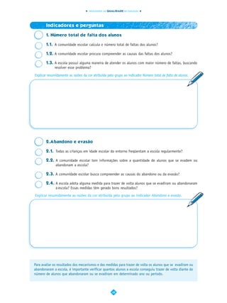 INDICADORES DA QUALIDADE NA EDUCAÇÃO




       Indicadores e perguntas

       1. Número total de falta dos alunos

       1.1. A comunidade escolar calcula o número total de faltas dos alunos?

       1.2. A comunidade escolar procura compreender as causas das faltas dos alunos?

       1.3. A escola possui alguma maneira de atender os alunos com maior número de faltas, buscando
            resolver esse problema?

Explicar resumidamente as razões da cor atribuída pelo grupo ao indicador Número total de falta de alunos.




       2.Abandono e evasão

       2.1. Todas as crianças em idade escolar do entorno freqüentam a escola regularmente?

       2.2. A comunidade escolar tem informações sobre a quantidade de alunos que se evadem ou
            abandonam a escola?

       2.3. A comunidade escolar busca compreender as causas do abandono ou da evasão?

       2.4. A escola adota alguma medida para trazer de volta alunos que se evadiram ou abandonaram
            a escola? Essas medidas têm gerado bons resultados?
Explicar resumidamente as razões da cor atribuída pelo grupo ao indicador Abandono e evasão.




Para avaliar os resultados dos mecanismos e das medidas para trazer de volta os alunos que se evadiram ou
abandonaram a escola, é importante verificar quantos alunos a escola conseguiu trazer de volta diante do
número de alunos que abandonaram ou se evadiram em determinado ano ou período.



                                                     48
 