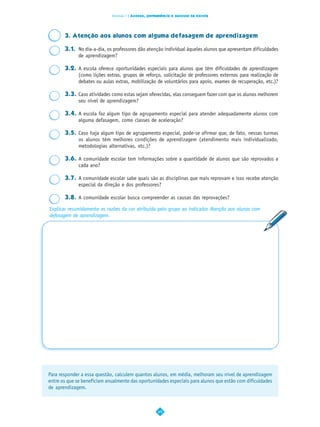 Dimensão 7 | Acesso, permanência e sucesso na escola




       3. Atenção aos alunos com alguma defasagem de aprendizagem

       3.1. No dia-a-dia, os professores dão atenção individual àqueles alunos que apresentam dificuldades
            de aprendizagem?

       3.2. A escola oferece oportunidades especiais para alunos que têm dificuldades de aprendizagem
            (como lições extras, grupos de reforço, solicitação de professores externos para realização de
            debates ou aulas extras, mobilização de voluntários para apoio, exames de recuperação, etc.)?

       3.3. Caso atividades como estas sejam oferecidas, elas conseguem fazer com que os alunos melhorem
            seu nível de aprendizagem?

       3.4. A escola faz algum tipo de agrupamento especial para atender adequadamente alunos com
            alguma defasagem, como classes de aceleração?

       3.5. Caso haja algum tipo de agrupamento especial, pode-se afirmar que, de fato, nessas turmas
            os alunos têm melhores condições de aprendizagem (atendimento mais individualizado,
            metodologias alternativas, etc.)?

       3.6. A comunidade escolar tem informações sobre a quantidade de alunos que são reprovados a
            cada ano?

       3.7. A comunidade escolar sabe quais são as disciplinas que mais reprovam e isso recebe atenção
            especial da direção e dos professores?

       3.8. A comunidade escolar busca compreender as causas das reprovações?

Explicar resumidamente as razões da cor atribuída pelo grupo ao indicador Atenção aos alunos com
defasagem de aprendizagem.




Para responder a essa questão, calculem quantos alunos, em média, melhoram seu nível de aprendizagem
entre os que se beneficiam anualmente das oportunidades especiais para alunos que estão com dificuldades
de aprendizagem.



                                                     49
 