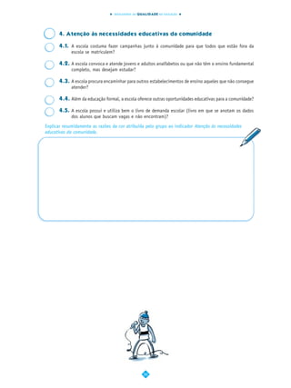 INDICADORES DA QUALIDADE NA EDUCAÇÃO




      4. Atenção às necessidades educativas da comunidade

      4.1. A escola costuma fazer campanhas junto à comunidade para que todos que estão fora da
           escola se matriculem?

      4.2. A escola convoca e atende jovens e adultos analfabetos ou que não têm o ensino fundamental
           completo, mas desejam estudar?

      4.3. A escola procura encaminhar para outros estabelecimentos de ensino aqueles que não consegue
           atender?

      4.4. Além da educação formal, a escola oferece outras oportunidades educativas para a comunidade?

      4.5. A escola possui e utiliza bem o livro de demanda escolar (livro em que se anotam os dados
           dos alunos que buscam vagas e não encontram)?
Explicar resumidamente as razões da cor atribuída pelo grupo ao indicador Atenção às necessidades
educativas da comunidade.




                                                  50
 