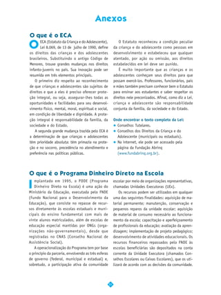 Anexos

O que é o ECA

O
       ECA (Estatuto da Criança e do Adolescente),             O Estatuto reconheceu a condição peculiar
       Lei 8.069, de 13 de julho de 1990, define           da criança e do adolescente como pessoas em
os direitos das crianças e dos adolescentes                desenvolvimento e estabeleceu que qualquer
brasileiros. Substituindo o antigo Código de               atentado, por ação ou omissão, aos direitos
Menores, trouxe grandes mudanças nos direitos              estabelecidos em lei deve ser punido.
infanto-juvenis no país. Sua inovação pode ser                 É muito importante que as crianças e os
resumida em três elementos principais.                     adolescentes conheçam seus direitos para que
    O primeiro diz respeito ao reconhecimento              possam exercê-los. Professores, funcionários, pais
de que crianças e adolescentes são sujeitos de             e mães também precisam conhecer bem o Estatuto
direitos e que a eles é preciso oferecer prote-            para ensinar aos estudantes e saber respeitar os
ção integral, ou seja, assegurar-lhes todas as             direitos nele preconizados. Afinal, como diz a Lei,
oportunidades e facilidades para seu desenvol-             criança e adolescente são responsabilidade
vimento físico, mental, moral, espiritual e social,        conjunta da família, da sociedade e do Estado.
em condição de liberdade e dignidade. A prote-
ção integral é responsabilidade da família, da             Onde encontrar o texto completo da Lei:
sociedade e do Estado.                                       Conselhos Tutelares.
    A segunda grande mudança trazida pelo ECA é              Conselhos dos Direitos da Criança e do
a determinação de que crianças e adolescentes                Adolescente (municipais ou estaduais).
têm prioridade absoluta: têm primazia na prote-              Na internet, ele pode ser acessado pela
ção e no socorro, precedência no atendimento e               página da Fundação Abrinq
preferência nas políticas públicas.                          (www.fundabrinq.org.br).




O que é o Programa Dinheiro Direto na Escola

I
   mplantado em 1995, o PDDE (Programa                     escolar por meio de organizações representativas,
   Dinheiro Direto na Escola) é uma ação do                chamadas Unidades Executoras (UEx).
Ministério da Educação, executada pelo FNDE                    Os recursos podem ser utilizados em qualquer
(Fundo Nacional para o Desenvolvimento da                  uma das seguintes finalidades: aquisição de ma-
Educação), que consiste no repasse de recur-               terial permanente; manutenção, conservação e
sos diretamente às escolas estaduais e muni-               pequenos reparos da unidade escolar; aquisição
cipais do ensino fundamental com mais de                   de material de consumo necessário ao funciona-
vinte alunos matriculados, além de escolas de              mento da escola; capacitação e aperfeiçoamento
educação especial mantidas por ONGs (orga-                 de profissionais da educação; avaliação da apren-
nizações não-governamentais), desde que                    dizagem; implementação de projeto pedagógico;
registradas no CNAS (Conselho Nacional de                  desenvolvimento de atividades educacionais. Os
Assistência Social).                                       recursos financeiros repassados pelo FNDE às
   A operacionalização do Programa tem por base            escolas beneficiárias são depositados na conta
o princípio da parceria, envolvendo as três esferas        corrente da Unidade Executora (chamados Con-
de governo (federal, municipal e estadual) e,              selhos Escolares ou Caixas Escolares), que os uti-
sobretudo, a participação ativa da comunidade              lizará de acordo com as decisões da comunidade.



                                                      51
 