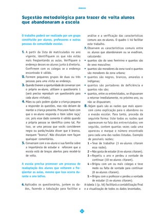 Anexos




Sugestão metodológica para trazer de volta alunos
que abandonaram a escola


O trabalho poderá ser realizado por um grupo                análise e a verificação das características
constituído por alunos, professores e outras                comuns aos ex-alunos. O quadro 1 irá facilitar
pessoas da comunidade escolar.                              este trabalho.
                                                         7. Observem as características comuns entre
1. A partir da lista de matriculados no ano                 os alunos que abandonaram ou se evadiram,
   vigente, identifiquem os que não estão                   calculando:
   mais freqüentando as aulas. Verifiquem o              • quantos são do sexo feminino e quantos são
   endereço desses ex-alunos junto à diretoria.             do sexo masculino;
   Confirmem com os colegas se o endereço                • quantos são moradores da zona rural e quantos
   encontrado é válido.                                     são moradores da zona urbana;
2. Formem pequenos grupos de duas ou três                • quantos são negros, brancos, amarelos e
   pessoas para uma visita ao endereço.                     indígenas;
3. Quando tiverem a oportunidade de conversar com        • quantos são portadores de deficiência e
   o próprio ex-aluno, utilizem o questionário 1            quantos não são;
   (será preciso reproduzir um questionário para         • quantos, entre os entrevistados, se dispuseram
   cada aluno visitado).                                    a retornar imediatamente, no próximo ano, ou
4. Mães ou pais podem ajudar a criança pequena              não se dispuseram;
   a responder às questões, mas não deixem de            8. Vejam quais são as razões que mais apare-
   manter a criança presente. Procurem fazer com             cem como explicação para o abandono ou
   que o ex-aluno responda o item sobre raça/                a evasão escolar. Para tanto, proceda da
   cor, pois esse dado somente é válido quando               seguinte forma: liste todas as razões que
   a própria pessoa se identifica como tal. Por              apareceram na fala dos entrevistados; em
   isso, se uma pessoa que vocês considerem                  seguida, contem quantas vezes cada uma
   negra ou parda/mulata disser que é branca,                apareceu e marque o número encontrado
   marquem “branca”. Não discutam nem façam                  para cada uma das razões listadas. Exemplo
   quaisquer comentários.                                    de possíveis razões:
5. Conversem com o ex-aluno e sua família sobre             1 – Teve de trabalhar (3 ex-alunos citaram
   a importância de estudar e reforcem que a                    essa razão).
   escola está de braços abertos para recebê-lo             2 – Não gosta de estudar (6 ex-alunos citaram).
   de volta.                                                3 – Repetiu o ano e perdeu a vontade de
                                                                continuar (10 ex-alunos citaram).
A escola precisa promover um processo de                    4 – Brigou com um ou mais colegas e teve
readaptação dos alunos que voltarem a fre-                      medo ou falta de vontade para continuar
qüentar as aulas, mesmo que isso ocorra du-                     (8 ex-alunos citaram).
rante o ano letivo.                                         5 – Brigou com o professor e perdeu a vontade
                                                                de estudar (3 ex-alunos citaram).
6. Aplicados os questionários, juntem os da-             A tabela 1 (p. 56) facilitará a contabilização final
   dos, fazendo a tabulação para facilitar a             e a visualização de todos os dados levantados.




                                                    53
 