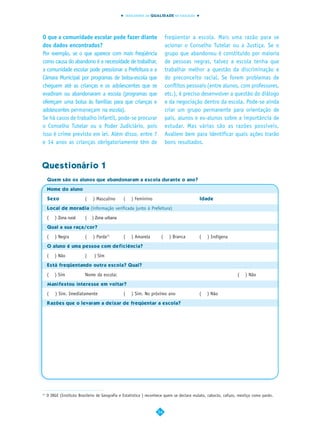 INDICADORES DA QUALIDADE NA EDUCAÇÃO




O que a comunidade escolar pode fazer diante                              freqüentar a escola. Mais uma razão para se
dos dados encontrados?                                                    acionar o Conselho Tutelar ou a Justiça. Se o
Por exemplo, se o que aparece com mais freqüência                         grupo que abandonou é constituído por maioria
como causa do abandono é a necessidade de trabalhar,                      de pessoas negras, talvez a escola tenha que
a comunidade escolar pode pressionar a Prefeitura e a                     trabalhar melhor a questão da discriminação e
Câmara Municipal por programas de bolsa-escola que                        do preconceito racial. Se forem problemas de
cheguem até as crianças e os adolescentes que se                          conflitos pessoais (entre alunos, com professores,
evadiram ou abandonaram a escola (programas que                           etc.), é preciso desenvolver a questão do diálogo
ofereçam uma bolsa às famílias para que crianças e                        e da negociação dentro da escola. Pode-se ainda
adolescentes permaneçam na escola).                                       criar um grupo permanente para orientação de
Se há casos de trabalho infantil, pode-se procurar                        pais, alunos e ex-alunos sobre a importância de
o Conselho Tutelar ou o Poder Judiciário, pois                            estudar. Mas várias são as razões possíveis.
isso é crime previsto em lei. Além disso, entre 7                         Avaliem bem para identificar quais ações trarão
e 14 anos as crianças obrigatoriamente têm de                             bons resultados.



Questionário 1
     Quem são os alunos que abandonaram a escola durante o ano?

     Nome do aluno

     Sexo                 (    ) Masculino      (      ) Feminino                          Idade

     Local de moradia (informação verificada junto à Prefeitura)

     (   ) Zona rural     (   ) Zona urbana
     Qual a sua raça/cor?

     (   ) Negra          (    ) Parda11        (      ) Amarela      (    ) Branca        (   ) Indígena
     O aluno é uma pessoa com deficiência?

     (   ) Não            (    ) Sim
     Está freqüentando outra escola? Qual?

     (   ) Sim            Nome da escola:                                                                       (    ) Não
     Manifestou interesse em voltar?

     (   ) Sim. Imediatamente                   (      ) Sim. No próximo ano               (   ) Não
     Razões que o levaram a deixar de freqüentar a escola?




11
     O IBGE (Instituto Brasileiro de Geografia e Estatística ) reconhece quem se declara mulato, caboclo, cafuzo, mestiço como pardo.


                                                                    54
 