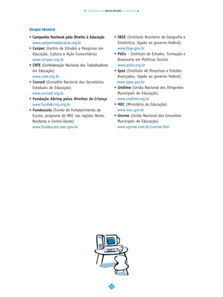 INDICADORES DA QUALIDADE NA EDUCAÇÃO




Grupo técnico
• Campanha Nacional pelo Direito à Educação            • IBGE (Instituto Brasileiro de Geografia e
  www.campanhaeducacao.org.br                            Estatística, ligado ao governo federal)
• Cenpec (Centro de Estudos e Pesquisas em               www.ibge.gov.br
  Educação, Cultura e Ação Comunitária)                • Pólis – Instituto de Estudos, Formação e
  www.cenpec.org.br                                      Assessoria em Políticas Sociais
• CNTE (Confederação Nacional dos Trabalhadores          www.polis.org.br
  em Educação)                                         • Ipea (Instituto de Pesquisas e Estudos
  www.cnte.org.br                                        Avançados, ligado ao governo federal)
• Consed (Conselho Nacional dos Secretários              www.ipea.gov.br
  Estaduais de Educação)                               • Undime (União Nacional dos Dirigentes
  www.consed.org.br                                      Municipais de Educação)
• Fundação Abrinq pelos Direitos da Criança              www.undime.org.br
  www.fundabrinq.org.br                                • MEC (Ministério da Educação)
• Fundescola (Fundo de Fortalecimento da                 www.mec.gov.br
  Escola, programa do MEC nas regiões Norte,           • Uncme (União Nacional dos Conselhos
  Nordeste e Centro-Oeste)                               Municipais de Educação)
  www.fundescola.mec.gov.br                              www.upcme.com.br/uncme.htm




                                                  58
 