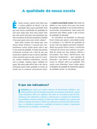 A qualidade da nossa escola




É
        muito comum a gente ouvir dizer que              é a própria comunidade escolar. Não existe um
        o ensino público no Brasil é de má               padrão ou uma receita única para uma escola
        qualidade. Mas o que é qualidade? Será           de qualidade. Qualidade é um conceito dinâmico,
que uma escola considerada de qualidade há               reconstruído constantemente. Cada escola tem
cem anos ainda hoje seria vista assim? Será              autonomia para refletir, propor e agir na busca
que uma escola boa para uma população que                da qualidade da educação.
vive no interior da floresta amazônica também               Os Indicadores da Qualidade na Educação
é boa para quem mora num centro urbano?                  foram criados para ajudar a comunidade escolar
    Como todos vivemos num mesmo país, num               na avaliação e na melhoria da qualidade da
mesmo tempo histórico, é provável que com-               escola. Este é seu objetivo principal. Compreen-
partilhemos muitas noções gerais sobre o que             dendo seus pontos fortes e fracos, a escola tem
é uma escola de qualidade. A maioria das pessoas         condições de intervir para melhorar sua quali-
certamente concorda com o fato de que uma                dade de acordo com seus próprios critérios e
escola boa é aquela em que os alunos aprendem            prioridades. Para tanto, identificamos sete
coisas essenciais para sua vida, como ler e escre-       elementos fundamentais – aqui nomeados de
ver, resolver problemas matemáticos, conviver            dimensões – que devem ser considerados pela
com os colegas, respeitar regras, trabalhar em           escola na reflexão sobre sua qualidade. Para
grupo. Mas quem pode definir bem e dar vida às           avaliar essas dimensões, foram criados alguns
orientações gerais sobre qualidade na escola, de         sinalizadores de qualidade de importantes aspectos
acordo com os contextos socioculturais locais,           da realidade escolar: os indicadores.




       O que são indicadores?


       I
            ndicadores são sinais que revelam aspectos de determinada realidade e que
            podem qualificar algo. Por exemplo, para saber se uma pessoa está doente, usamos
        vários indicadores: febre, dor, desânimo. Para saber se a economia do país vai bem,
        utilizamos como indicadores a inflação e a taxa de juros. A variação dos indicadores
        nos possibilita constatar mudanças (a febre que baixou significa que a pessoa está
        melhor; a inflação mais baixa no último ano indica que a economia está melhorando).
        Aqui, os indicadores apresentam a qualidade da escola em relação a importantes
        elementos de sua realidade: as dimensões.




                                                     5
 