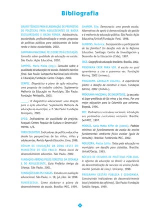 Bibliografia

GRUPO TÉCNICO PARA ELABORAÇÃO DE PROPOSTAS                 GHANEM, Elie. Democracia: uma grande escola.
DE POLÍTICAS PARA ADOLESCENTES DE BAIXA                    Alternativas de apoio à democratização da gestão
ESCOLARIDADE E BAIXA RENDA. Adolescência,                  e à melhoria da educação pública. São Paulo: Ação
escolaridade, profissionalização e renda: propostas        Educativa/Unicef/Fundação Ford, 1998.
de políticas públicas para adolescentes de baixa
                                                           GUBBINS, Verônica. Incorporación o participación
renda e baixa escolaridade. 2002.
                                                           de las familias? Un desafio más de la Reforma
CAMPANHA NACIONAL PELO DIREITO À EDUCAÇÃO.                 Educativa. Santiago: Centro de Investigacion y
Consulta sobre qualidade da educação na escola.            Desarollo de la Educación (Cide), 1997.
São Paulo: Ação Educativa, 2002.
                                                           IBGE. Geografia da educação brasileira. Brasília, 2002.
CAMPOS, Maria Malta (org.). Consulta sobre a
                                                           PROGRAMA CRER PARA VER. A escola na qual
qualidade da educação na escola. Relatório técnico
                                                           aprendemos a crer e queremos ver. Fundação
final. São Paulo: Campanha Nacional pelo Direito
                                                           Abrinq, 2002 (mimeo.).
à Educação/Fundação Carlos Chagas, 2002.
                                                           PROGRAMA GARAGEM DIGITAL. A experiência
CENPEC. Diagnóstico e plano de ação educativa:
                                                           piloto: o desafio de construir o novo. Fundação
uma proposta de trabalho coletivo. Suplemento
                                                           Abrinq, 2002 (mimeo.).
Melhoria da Educação no Município. São Paulo:
Fundação Peirópolis, 2003.                                 PROGRAMA NACIONAL DE INCENTIVOS. La escuela:
                                                           el lugar predilecto de lãs ninas y los ninos. Por una
_____. O diagnóstico educacional: uma direção
                                                           mejor educación para la Colombia que soñamos.
para a ação educativa. Suplemento Melhoria da
                                                           Bogotá, 1996.
educação no município, v. 2. São Paulo: Fundação
Peirópolis, 2003.                                          MEC. Parâmetros curriculares nacionais: introdução
                                                           aos parâmetros curriculares nacionais. Brasília:
CPCD. Indicadores de qualidade de projeto.
                                                           Sef-MEC, 1997.
Araçuaí: Centro Popular de Cultura e Desenvolvi-
mento, s/d.                                                MORAES, Karla Motta Kiffer de (coord.). Padrões
                                                           mínimos de funcionamento da escola do ensino
FORO EDUCATIVO. Indicadores de política educativa
                                                           fundamental: ambiente físico escolar (guia de
desde las perspectivas de los niños, niñas y
                                                           consulta). Brasília: Fundescola-MEC, 2002.
adolescentes. Revista Agenda Educativa. Lima, 1998.
                                                           NOGUEIRA, Madza Julita. Todos pela educação no
FÓRUM DE EDUCAÇÃO DA ZONA LESTE DO
                                                           município: um desafio para cidadãos. Brasília:
MUNICÍPIO DE SÃO PAULO. Plano local de
                                                           Unicef/Cecip, 1993.
desenvolvimento educativo. São Paulo, 2002.
                                                           NÚCLEO DE ESTUDOS DE POLÍTICAS PÚBLICAS.
FUNDAÇÃO ABRINQ PELOS DIREITOS DA CRIANÇA
                                                           A reforma da educação no Brasil: a experiência
E DO ADOLESCENTE. Guia Prefeito Amigo da
                                                           da descentralização de recursos no ensino funda-
Criança. São Paulo, 2001.
                                                           mental (estudo de caso). Unicamp, 1998.
FUNDAÇÃO CARLOS CHAGAS. Estudos em avaliação
                                                           PROGRAMA GESTÃO PÚBLICA E CIDADANIA.
educacional. São Paulo, n. 18, jul./dez. de 1998.
                                                           Construindo indicadores de desenvolvimento
FUNDESCOLA. Como elaborar o plano de                       local (relatório das oficinas). São Paulo: Fundação
desenvolvimento da escola. Brasília: MEC, 1999.            Getúlio Vargas, 1999.




                                                      59
 