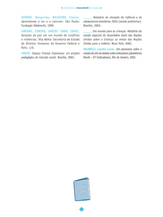 INDICADORES DA QUALIDADE NA EDUCAÇÃO




SERRÃO, Margarida; BALEEIRO, Clarice.                 _____. Relatório da situação da infância e da
Aprendendo a ser e a conviver. São Paulo:             adolescência brasileiras 2003 (versão preliminar).
Fundação Odebrecht, 1999.                             Brasília, 2003.
UNDIME, CONSED, UNICEF, CNBB, CONIC.                  _____. Um mundo para as crianças. Relatório da
Geração da paz em um mundo de conflitos               sessão especial da Assembléia Geral das Nações
e violências. Vila Velha: Secretaria de Estado        Unidas sobre a Criança: as metas das Nações
de Direitos Humanos do Governo Federal e              Unidas para o milênio. Nova York, 2002.
Raio, s/d.
                                                      VALARELLI, Leandro Lamas. Um panorama sobre o
UNICEF. Espaço Criança Esperança: um projeto          estado da arte do debate sobre indicadores (plataforma
pedagógico de inclusão social. Brasília, 2003.        Novib – GT Indicadores). Rio de Janeiro, 2001.




                                                 60
 
