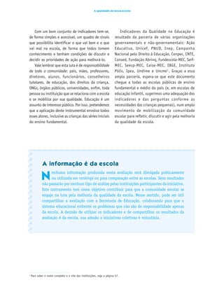 A qualidade da nossa escola




   Com um bom conjunto de indicadores tem-se,                               Indicadores da Qualidade na Educação é
de forma simples e acessível, um quadro de sinais                        resultado da parceria de várias organizações
que possibilita identificar o que vai bem e o que                        governamentais e não-governamentais: Ação
vai mal na escola, de forma que todos tomem                              Educativa, Unicef, PNUD, Inep, Campanha
conhecimento e tenham condições de discutir e                            Nacional pelo Direito à Educação, Cenpec, CNTE,
decidir as prioridades de ação para melhorá-lo.                          Consed, Fundação Abrinq, Fundescola-MEC, Seif-
   Vale lembrar que esta luta é de responsabilidade                      MEC, Seesp-MEC, Caise-MEC, IBGE, Instituto
de toda a comunidade: pais, mães, professores,                           Pólis, Ipea, Undime e Uncme1 . Graças a essa
diretores, alunos, funcionários, conselheiros                            ampla parceria, espera-se que este documento
tutelares, de educação, dos direitos da criança,                         chegue a todas as escolas públicas de ensino
ONGs, órgãos públicos, universidades, enfim, toda                        fundamental e médio do país (e, em escolas de
pessoa ou instituição que se relaciona com a escola                      educação infantil, sugerimos uma adequação dos
e se mobiliza por sua qualidade. Educação é um                           indicadores e das perguntas conforme as
assunto de interesse público. Por isso, pretendemos                      necessidades das crianças pequenas), num amplo
que a aplicação deste instrumental envolva todos                         movimento de mobilização da comunidade
esses atores, inclusive as crianças das séries iniciais                  escolar para refletir, discutir e agir pela melhoria
do ensino fundamental.                                                   da qualidade da escola.




             A informação é da escola

            N
                   enhuma informação produzida nesta avaliação será divulgada publicamente
                   ou utilizada em rankings ou para comparação entre as escolas. Seus resultados
             não passarão por nenhum tipo de análise pelas instituições participantes da iniciativa.
             Este instrumento tem como objetivo contribuir para que a comunidade escolar se
             engaje na luta pela melhoria da qualidade da escola. Nesse sentido, pode ser útil
             compartilhar a avaliação com a Secretaria de Educação, colaborando para que o
             sistema educacional enfrente os problemas que não são de responsabilidade apenas
             da escola. A decisão de utilizar os indicadores e de compartilhar os resultados da
             avaliação é da escola, sua adesão a iniciativas coletivas é voluntária.




1
    Para saber o nome completo e o site das instituições, veja a página 57.



                                                                     7
 
