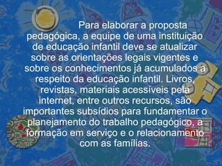 Para elaborar a proposta
pedagógica, a equipe de uma instituição
de educação infantil deve se atualizar
sobre as orientações legais vigentes e
sobre os conhecimentos já acumulados a
respeito da educação infantil. Livros,
revistas, materiais acessíveis pela
internet, entre outros recursos, são
importantes subsídios para fundamentar o
planejamento do trabalho pedagógico, a
formação em serviço e o relacionamento
com as famílias.
 