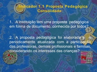 Indicador 1.1 Proposta Pedagógica
Consolidada:
1. A instituição tem uma proposta pedagógica
em forma de documento, conhecida por todos?
2. A proposta pedagógica foi elaborada e é
periodicamente atualizada com a participação
das professoras, demais profissionais e famílias,
considerando os interesses das crianças?
 