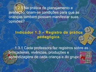 1.2.5 Na prática de planejamento e
avaliação, criam-se condições para que as
crianças também possam manifestar suas
opiniões?
Indicador 1.3 – Registro da prática
pedagógica.
1.3.1 Cada professora faz registros sobre as
brincadeiras, vivências, produções e
aprendizagens de cada criança e do grupo?
 