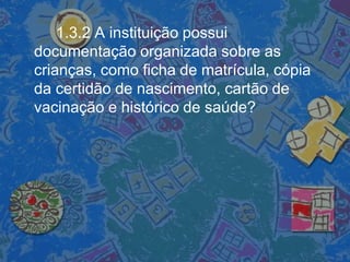 1.3.2 A instituição possui
documentação organizada sobre as
crianças, como ficha de matrícula, cópia
da certidão de nascimento, cartão de
vacinação e histórico de saúde?
 