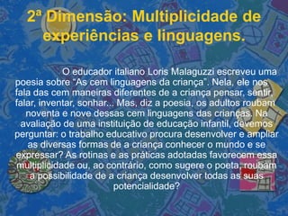 2ª Dimensão: Multiplicidade de
experiências e linguagens.
O educador italiano Loris Malaguzzi escreveu uma
poesia sobre “As cem linguagens da criança”. Nela, ele nos
fala das cem maneiras diferentes de a criança pensar, sentir,
falar, inventar, sonhar... Mas, diz a poesia, os adultos roubam
noventa e nove dessas cem linguagens das crianças. Na
avaliação de uma instituição de educação infantil, devemos
perguntar: o trabalho educativo procura desenvolver e ampliar
as diversas formas de a criança conhecer o mundo e se
expressar? As rotinas e as práticas adotadas favorecem essa
multiplicidade ou, ao contrário, como sugere o poeta, roubam
a possibilidade de a criança desenvolver todas as suas
potencialidade?
 