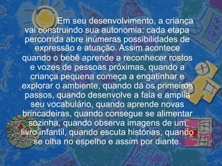 Em seu desenvolvimento, a criança
vai construindo sua autonomia: cada etapa
percorrida abre inúmeras possibilidades de
expressão e atuação. Assim acontece
quando o bebê aprende a reconhecer rostos
e vozes de pessoas próximas, quando a
criança pequena começa a engatinhar e
explorar o ambiente, quando dá os primeiros
passos, quando desenvolve a fala e amplia
seu vocabulário, quando aprende novas
brincadeiras, quando consegue se alimentar
sozinha, quando observa imagens de um
livro infantil, quando escuta histórias, quando
se olha no espelho e assim por diante.
 