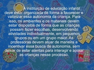 A instituição de educação infantil
deve estar organizada de forma a favorecer e
valorizar essa autonomia da criança. Para
isso, os ambientes e os materiais devem
estar dispostos de forma que as crianças
possam fazer escolhas, desenvolvendo
atividades individualmente, em pequenos
grupos ou em um grupo maior. As
professoras devem atuar de maneira a
incentivar essa busca de autonomia, sem
deixar de estar atentas para interagir e apoiar
as crianças nesse processo.
 