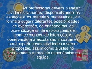 As professoras devem planejar
atividades variadas, disponibilizando os
espaços e os materiais necessários, de
forma a sugerir diferentes possibilidades
de expressão, de brincadeiras, de
aprendizagens, de explorações, de
conhecimentos, de interação. A
observação e a escuta são importantes
para sugerir novas atividades a serem
propostas, assim como ajustes no
planejamento e troca de experiências na
equipe.
 