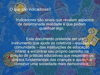 O que são indicadores?
Indicadores são sinais que revelam aspectos
de determinada realidade e que podem
qualificar algo.
Este documento pretende ser um
instrumento que ajude os coletivos – equipes e
comunidade – das instituições de educação
infantil a encontrar seu próprio caminho na
direção de práticas educativas que respeitem os
direitos fundamentais das crianças e ajudem a
construir uma sociedade mais democrática.
 