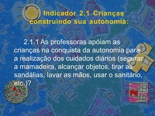 Indicador 2.1 Crianças
construindo sua autonomia:
2.1.1 As professoras apóiam as
crianças na conquista da autonomia para
a realização dos cuidados diários (segurar
a mamadeira, alcançar objetos, tirar as
sandálias, lavar as mãos, usar o sanitário,
etc.)?
 