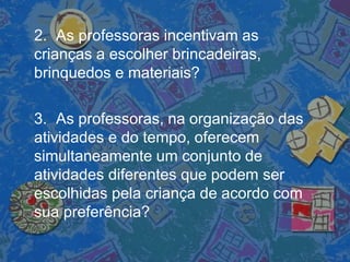2. As professoras incentivam as
crianças a escolher brincadeiras,
brinquedos e materiais?
3. As professoras, na organização das
atividades e do tempo, oferecem
simultaneamente um conjunto de
atividades diferentes que podem ser
escolhidas pela criança de acordo com
sua preferência?
 