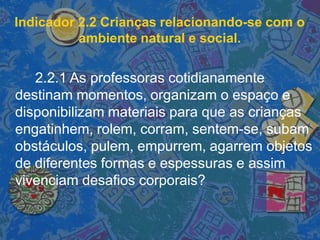 Indicador 2.2 Crianças relacionando-se com o
ambiente natural e social.
2.2.1 As professoras cotidianamente
destinam momentos, organizam o espaço e
disponibilizam materiais para que as crianças
engatinhem, rolem, corram, sentem-se, subam
obstáculos, pulem, empurrem, agarrem objetos
de diferentes formas e espessuras e assim
vivenciam desafios corporais?
 