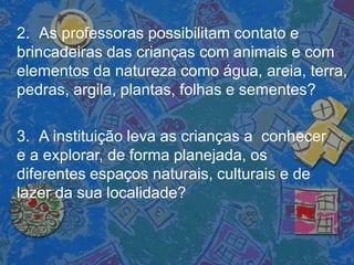 2. As professoras possibilitam contato e
brincadeiras das crianças com animais e com
elementos da natureza como água, areia, terra,
pedras, argila, plantas, folhas e sementes?
3. A instituição leva as crianças a conhecer
e a explorar, de forma planejada, os
diferentes espaços naturais, culturais e de
lazer da sua localidade?
 