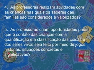 4. As professoras realizam atividades com
as crianças nas quais os saberes das
famílias são considerados e valorizados?
5. As professoras criam oportunidades para
que o contato das crianças com a
quantificação e a classificação das coisas e
dos seres vivos seja feito por meio de jogos,
histórias, situações concretas e
significativas?
 