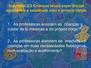 Indicador 2.3 Crianças tendo experiências
agradáveis e saudáveis com o próprio corpo.
1. As professoras ensinam as crianças a
cuidar de si mesmas e do próprio corpo?
2. As professoras atendem de imediato as
crianças em suas necessidades fisiológicas,
com aceitação e acolhimento?
 