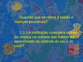 Questão que se refere a bebês e
crianças pequenas?
2.3.3 A instituição considera o ritmo
da criança na retirada das fraldas e no
aprendizado do controle do xixi e do
cocô?
 